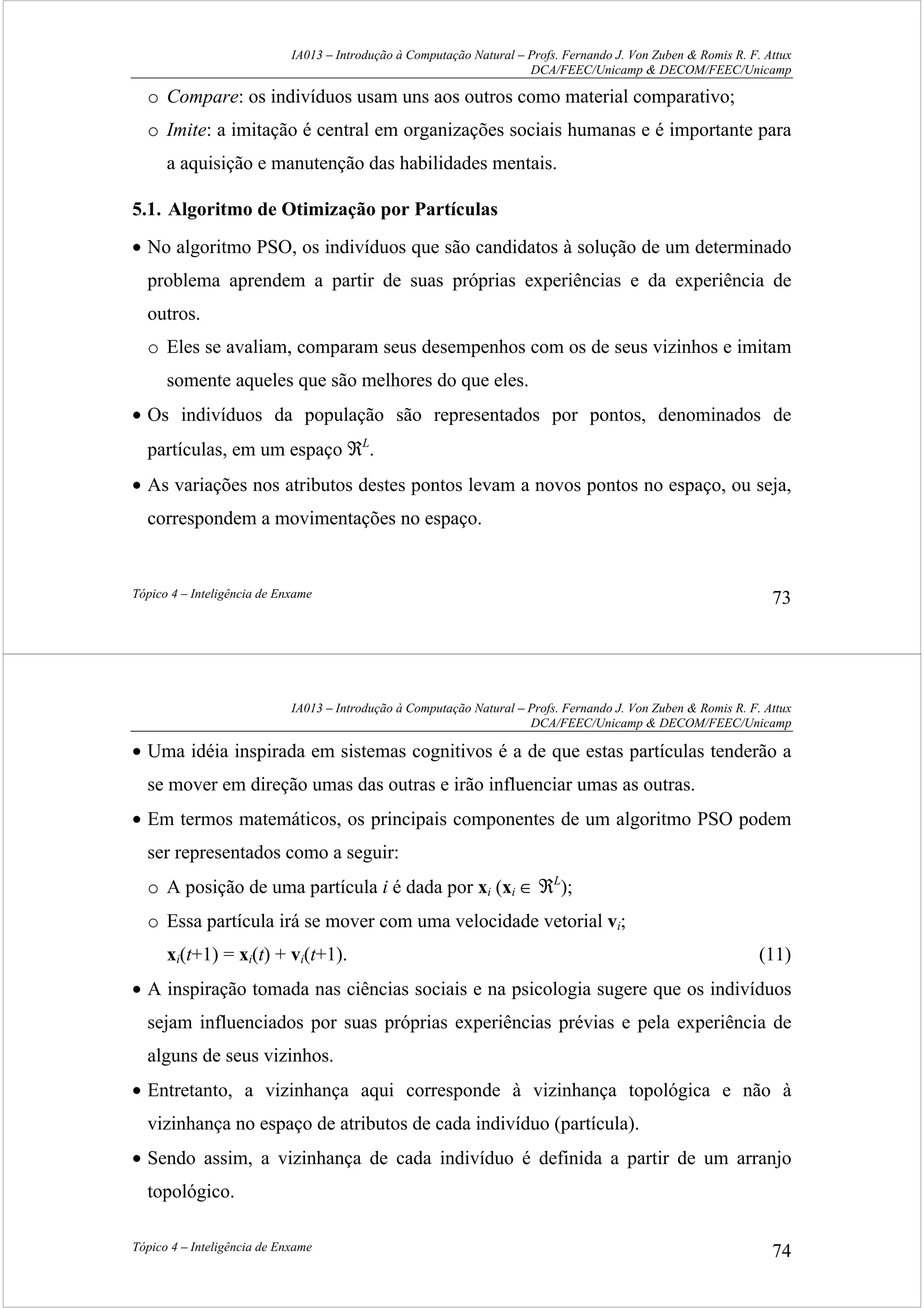 IA013 – Introdução à Computação Natural – Profs. Fernando J. Von Zuben & Romis R. F. Attux
DCA/FEEC/Unicamp & DECOM/FEEC/Unicamp
Tópico 4 – Inteligência de Enxame 73
o Compare: os indivíduos usam uns aos outros como material comparativo;
o Imite: a imitação é central em organizações sociais humanas e é importante para
a aquisição e manutenção das habilidades mentais.
5.1. Algoritmo de Otimização por Partículas
• No algoritmo PSO, os indivíduos que são candidatos à solução de um determinado
problema aprendem a partir de suas próprias experiências e da experiência de
outros.
o Eles se avaliam, comparam seus desempenhos com os de seus vizinhos e imitam
somente aqueles que são melhores do que eles.
• Os indivíduos da população são representados por pontos, denominados de
partículas, em um espaço ℜL
.
• As variações nos atributos destes pontos levam a novos pontos no espaço, ou seja,
correspondem a movimentações no espaço.
IA013 – Introdução à Computação Natural – Profs. Fernando J. Von Zuben & Romis R. F. Attux
DCA/FEEC/Unicamp & DECOM/FEEC/Unicamp
Tópico 4 – Inteligência de Enxame 74
• Uma idéia inspirada em sistemas cognitivos é a de que estas partículas tenderão a
se mover em direção umas das outras e irão influenciar umas as outras.
• Em termos matemáticos, os principais componentes de um algoritmo PSO podem
ser representados como a seguir:
o A posição de uma partícula i é dada por xi (xi ∈ ℜL
);
o Essa partícula irá se mover com uma velocidade vetorial vi;
xi(t+1) = xi(t) + vi(t+1). (11)
• A inspiração tomada nas ciências sociais e na psicologia sugere que os indivíduos
sejam influenciados por suas próprias experiências prévias e pela experiência de
alguns de seus vizinhos.
• Entretanto, a vizinhança aqui corresponde à vizinhança topológica e não à
vizinhança no espaço de atributos de cada indivíduo (partícula).
• Sendo assim, a vizinhança de cada indivíduo é definida a partir de um arranjo
topológico.
 