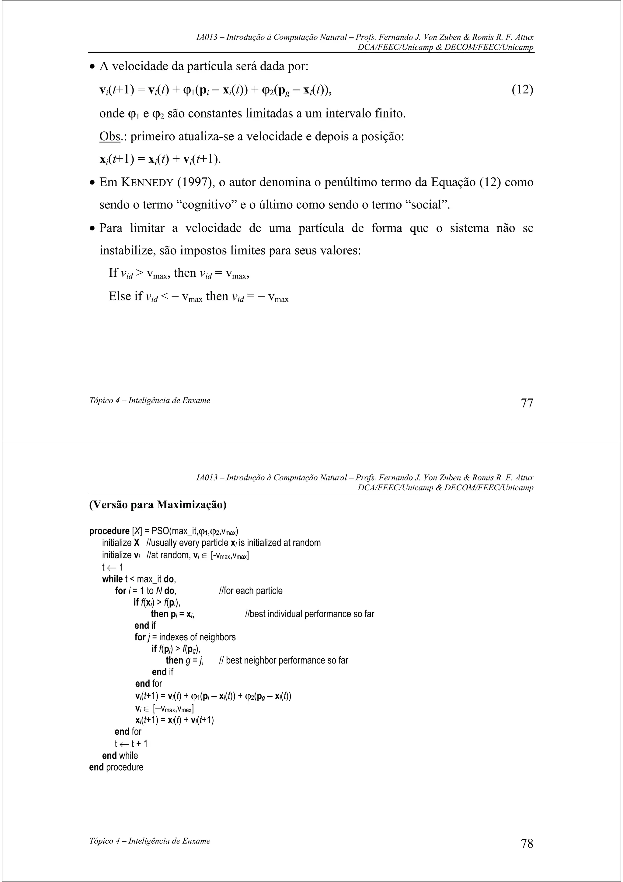 IA013 – Introdução à Computação Natural – Profs. Fernando J. Von Zuben & Romis R. F. Attux
DCA/FEEC/Unicamp & DECOM/FEEC/Unicamp
Tópico 4 – Inteligência de Enxame 77
• A velocidade da partícula será dada por:
vi(t+1) = vi(t) + ϕ1(pi − xi(t)) + ϕ2(pg − xi(t)), (12)
onde ϕ1 e ϕ2 são constantes limitadas a um intervalo finito.
Obs.: primeiro atualiza-se a velocidade e depois a posição:
xi(t+1) = xi(t) + vi(t+1).
• Em KENNEDY (1997), o autor denomina o penúltimo termo da Equação (12) como
sendo o termo “cognitivo” e o último como sendo o termo “social”.
• Para limitar a velocidade de uma partícula de forma que o sistema não se
instabilize, são impostos limites para seus valores:
If vid > vmax, then vid = vmax,
Else if vid < − vmax then vid = − vmax
IA013 – Introdução à Computação Natural – Profs. Fernando J. Von Zuben & Romis R. F. Attux
DCA/FEEC/Unicamp & DECOM/FEEC/Unicamp
Tópico 4 – Inteligência de Enxame 78
(Versão para Maximização)
procedure [X] = PSO(max_it,ϕ1,ϕ2,vmax)
initialize X //usually every particle xi is initialized at random
initialize vi //at random, vi ∈ [-vmax,vmax]
t ← 1
while t < max_it do,
for i = 1 to N do, //for each particle
if f(xi) > f(pi),
then pi = xi, //best individual performance so far
end if
for j = indexes of neighbors
if f(pj) > f(pg),
then g = j, // best neighbor performance so far
end if
end for
vi(t+1) = vi(t) + ϕ1(pi − xi(t)) + ϕ2(pg − xi(t))
vi ∈ [−vmax,vmax]
xi(t+1) = xi(t) + vi(t+1)
end for
t ← t + 1
end while
end procedure
 
