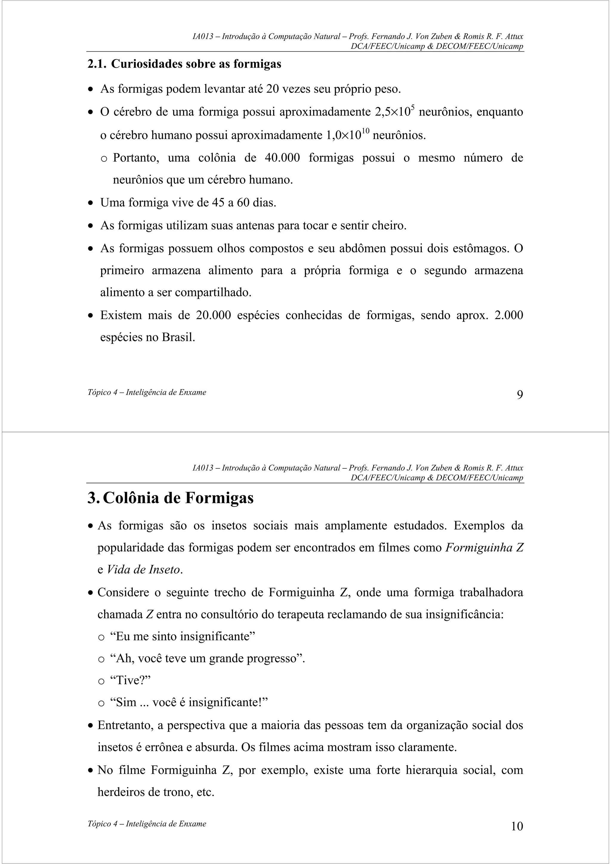 IA013 – Introdução à Computação Natural – Profs. Fernando J. Von Zuben & Romis R. F. Attux
DCA/FEEC/Unicamp & DECOM/FEEC/Unicamp
Tópico 4 – Inteligência de Enxame 9
2.1. Curiosidades sobre as formigas
• As formigas podem levantar até 20 vezes seu próprio peso.
• O cérebro de uma formiga possui aproximadamente 2,5×105
neurônios, enquanto
o cérebro humano possui aproximadamente 1,0×1010
neurônios.
o Portanto, uma colônia de 40.000 formigas possui o mesmo número de
neurônios que um cérebro humano.
• Uma formiga vive de 45 a 60 dias.
• As formigas utilizam suas antenas para tocar e sentir cheiro.
• As formigas possuem olhos compostos e seu abdômen possui dois estômagos. O
primeiro armazena alimento para a própria formiga e o segundo armazena
alimento a ser compartilhado.
• Existem mais de 20.000 espécies conhecidas de formigas, sendo aprox. 2.000
espécies no Brasil.
IA013 – Introdução à Computação Natural – Profs. Fernando J. Von Zuben & Romis R. F. Attux
DCA/FEEC/Unicamp & DECOM/FEEC/Unicamp
Tópico 4 – Inteligência de Enxame 10
3.Colônia de Formigas
• As formigas são os insetos sociais mais amplamente estudados. Exemplos da
popularidade das formigas podem ser encontrados em filmes como Formiguinha Z
e Vida de Inseto.
• Considere o seguinte trecho de Formiguinha Z, onde uma formiga trabalhadora
chamada Z entra no consultório do terapeuta reclamando de sua insignificância:
o “Eu me sinto insignificante”
o “Ah, você teve um grande progresso”.
o “Tive?”
o “Sim ... você é insignificante!”
• Entretanto, a perspectiva que a maioria das pessoas tem da organização social dos
insetos é errônea e absurda. Os filmes acima mostram isso claramente.
• No filme Formiguinha Z, por exemplo, existe uma forte hierarquia social, com
herdeiros de trono, etc.
 