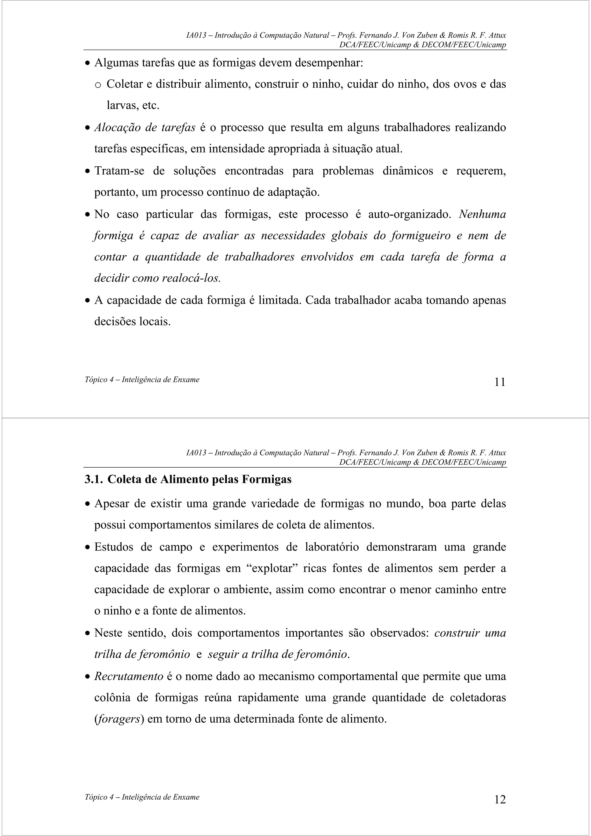 IA013 – Introdução à Computação Natural – Profs. Fernando J. Von Zuben & Romis R. F. Attux
DCA/FEEC/Unicamp & DECOM/FEEC/Unicamp
Tópico 4 – Inteligência de Enxame 11
• Algumas tarefas que as formigas devem desempenhar:
o Coletar e distribuir alimento, construir o ninho, cuidar do ninho, dos ovos e das
larvas, etc.
• Alocação de tarefas é o processo que resulta em alguns trabalhadores realizando
tarefas específicas, em intensidade apropriada à situação atual.
• Tratam-se de soluções encontradas para problemas dinâmicos e requerem,
portanto, um processo contínuo de adaptação.
• No caso particular das formigas, este processo é auto-organizado. Nenhuma
formiga é capaz de avaliar as necessidades globais do formigueiro e nem de
contar a quantidade de trabalhadores envolvidos em cada tarefa de forma a
decidir como realocá-los.
• A capacidade de cada formiga é limitada. Cada trabalhador acaba tomando apenas
decisões locais.
IA013 – Introdução à Computação Natural – Profs. Fernando J. Von Zuben & Romis R. F. Attux
DCA/FEEC/Unicamp & DECOM/FEEC/Unicamp
Tópico 4 – Inteligência de Enxame 12
3.1. Coleta de Alimento pelas Formigas
• Apesar de existir uma grande variedade de formigas no mundo, boa parte delas
possui comportamentos similares de coleta de alimentos.
• Estudos de campo e experimentos de laboratório demonstraram uma grande
capacidade das formigas em “explotar” ricas fontes de alimentos sem perder a
capacidade de explorar o ambiente, assim como encontrar o menor caminho entre
o ninho e a fonte de alimentos.
• Neste sentido, dois comportamentos importantes são observados: construir uma
trilha de feromônio e seguir a trilha de feromônio.
• Recrutamento é o nome dado ao mecanismo comportamental que permite que uma
colônia de formigas reúna rapidamente uma grande quantidade de coletadoras
(foragers) em torno de uma determinada fonte de alimento.
 