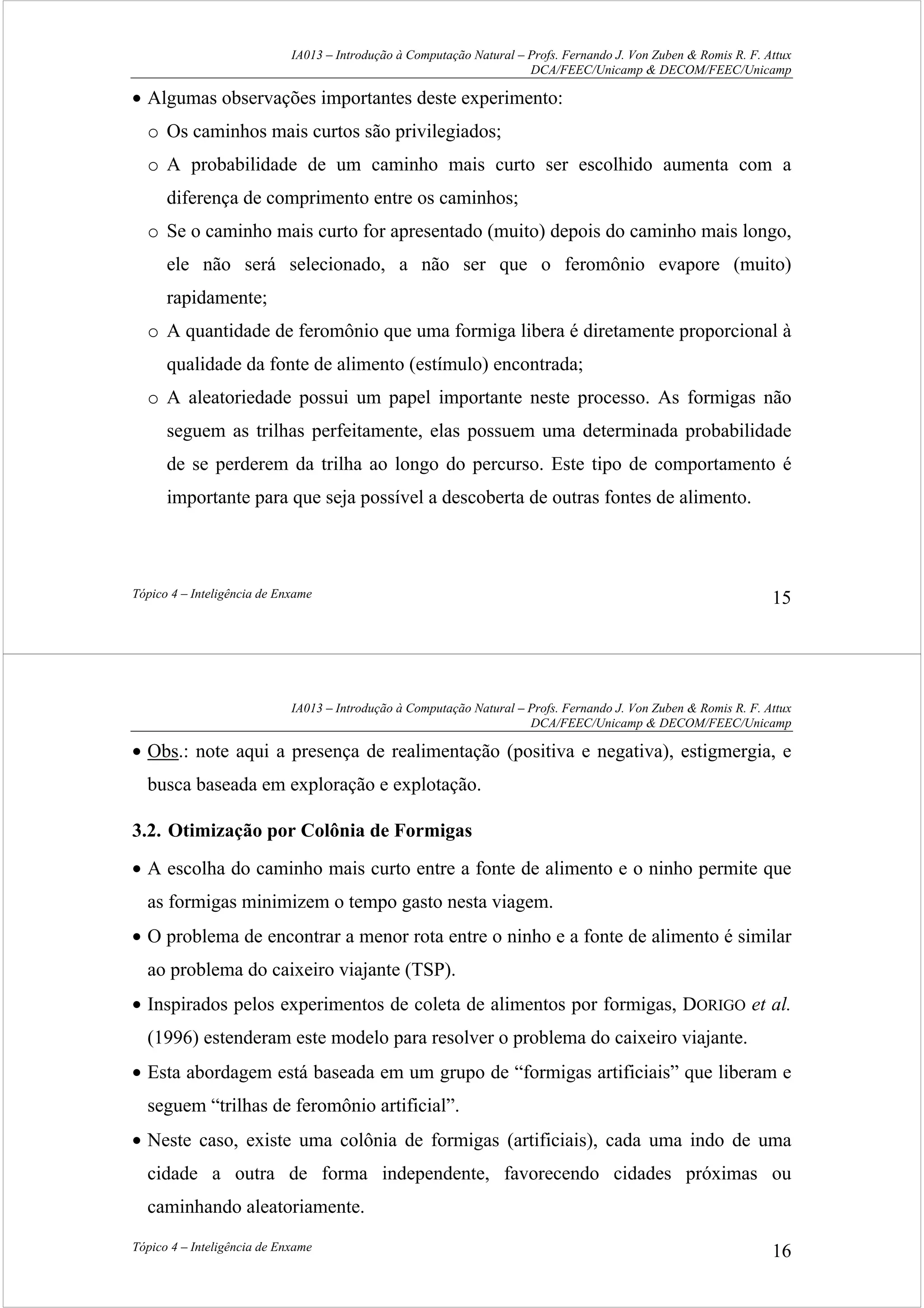 IA013 – Introdução à Computação Natural – Profs. Fernando J. Von Zuben & Romis R. F. Attux
DCA/FEEC/Unicamp & DECOM/FEEC/Unicamp
Tópico 4 – Inteligência de Enxame 15
• Algumas observações importantes deste experimento:
o Os caminhos mais curtos são privilegiados;
o A probabilidade de um caminho mais curto ser escolhido aumenta com a
diferença de comprimento entre os caminhos;
o Se o caminho mais curto for apresentado (muito) depois do caminho mais longo,
ele não será selecionado, a não ser que o feromônio evapore (muito)
rapidamente;
o A quantidade de feromônio que uma formiga libera é diretamente proporcional à
qualidade da fonte de alimento (estímulo) encontrada;
o A aleatoriedade possui um papel importante neste processo. As formigas não
seguem as trilhas perfeitamente, elas possuem uma determinada probabilidade
de se perderem da trilha ao longo do percurso. Este tipo de comportamento é
importante para que seja possível a descoberta de outras fontes de alimento.
IA013 – Introdução à Computação Natural – Profs. Fernando J. Von Zuben & Romis R. F. Attux
DCA/FEEC/Unicamp & DECOM/FEEC/Unicamp
Tópico 4 – Inteligência de Enxame 16
• Obs.: note aqui a presença de realimentação (positiva e negativa), estigmergia, e
busca baseada em exploração e explotação.
3.2. Otimização por Colônia de Formigas
• A escolha do caminho mais curto entre a fonte de alimento e o ninho permite que
as formigas minimizem o tempo gasto nesta viagem.
• O problema de encontrar a menor rota entre o ninho e a fonte de alimento é similar
ao problema do caixeiro viajante (TSP).
• Inspirados pelos experimentos de coleta de alimentos por formigas, DORIGO et al.
(1996) estenderam este modelo para resolver o problema do caixeiro viajante.
• Esta abordagem está baseada em um grupo de “formigas artificiais” que liberam e
seguem “trilhas de feromônio artificial”.
• Neste caso, existe uma colônia de formigas (artificiais), cada uma indo de uma
cidade a outra de forma independente, favorecendo cidades próximas ou
caminhando aleatoriamente.
 