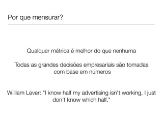 Por que mensurar?



        Qualquer métrica é melhor do que nenhuma
                               
   Todas as grandes decisões empresariais são tomadas
                 com base em números


William Lever: "I know half my advertising isn't working, I just
                    don't know which half."
 