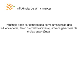 Inﬂuência de uma marca


                              
    Inﬂuência pode ser considerada como uma função dos
                              
inﬂuenciadores, tanto os colaboradores quanto os geradores de
                      mídias espontânea.
 