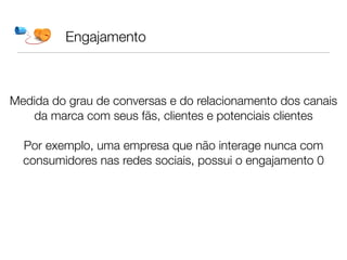 Engajamento



Medida do grau de conversas e do relacionamento dos canais
   da marca com seus fãs, clientes e potenciais clientes
                            
  Por exemplo, uma empresa que não interage nunca com
  consumidores nas redes sociais, possui o engajamento 0
 