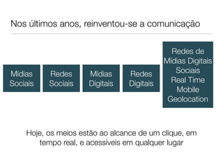 Nos últimos anos, reinventou-se a comunicação

                                             Redes de
                                           Mídias Digitais
Mídias    Redes      Mídias     Redes         Sociais
Sociais   Sociais    Digitais   Digitais     Real Time
                                              Mobile
                                            Geolocation



    Hoje, os meios estão ao alcance de um clique, em
       tempo real, e acessíveis em qualquer lugar
 
