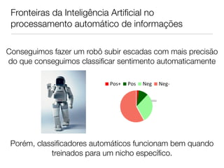 Fronteiras da Inteligência Artiﬁcial no
 processamento automático de informações

Conseguimos fazer um robô subir escadas com mais precisão
do que conseguimos classiﬁcar sentimento automaticamente




 Porém, classiﬁcadores automáticos funcionam bem quando
            treinados para um nicho especíﬁco.
 