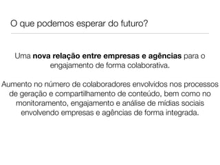 O que podemos esperar do futuro?


   Uma nova relação entre empresas e agências para o
           engajamento de forma colaborativa.
                             
Aumento no número de colaboradores envolvidos nos processos
  de geração e compartilhamento de conteúdo, bem como no
    monitoramento, engajamento e análise de mídias sociais
     envolvendo empresas e agências de forma integrada.
                             
                             
 