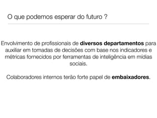 O que podemos esperar do futuro ?



Envolvimento de proﬁssionais de diversos departamentos para
 auxiliar em tomadas de decisões com base nos indicadores e
 métricas fornecidos por ferramentas de inteligência em mídias
                             sociais.
                               
  Colaboradores internos terão forte papel de embaixadores.
                               
                               
 