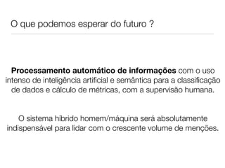 O que podemos esperar do futuro ?




  Processamento automático de informações com o uso
intenso de inteligência artiﬁcial e semântica para a classiﬁcação
  de dados e cálculo de métricas, com a supervisão humana.
                                
                                
    O sistema híbrido homem/máquina será absolutamente
indispensável para lidar com o crescente volume de menções.
 
