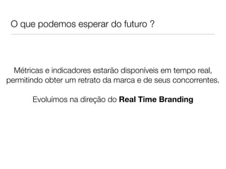 O que podemos esperar do futuro ?



  Métricas e indicadores estarão disponíveis em tempo real,
permitindo obter um retrato da marca e de seus concorrentes.
                             
       Evoluímos na direção do Real Time Branding
 