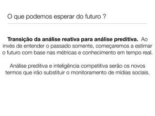 O que podemos esperar do futuro ?


  Transição da análise reativa para análise preditiva. Ao
invés de entender o passado somente, começaremos a estimar
o futuro com base nas métricas e conhecimento em tempo real.
                               
   Análise preditiva e inteligência competitiva serão os novos
 termos que irão substituir o monitoramento de mídias sociais.
                               
                               
                               
 