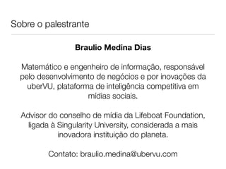 Sobre o palestrante         
                            
                 Braulio Medina Dias
                            
  Matemático e engenheiro de informação, responsável
  pelo desenvolvimento de negócios e por inovações da
    uberVU, plataforma de inteligência competitiva em 
                     mídias sociais.
                            
  Advisor do conselho de mídia da Lifeboat Foundation,
    ligada à Singularity University, considerada a mais
             inovadora instituição do planeta.
                            
         Contato: braulio.medina@ubervu.com
                            
 