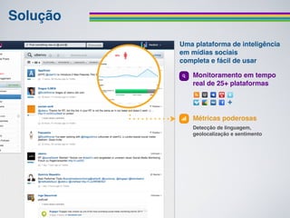 Solução
          Uma plataforma de inteligência
          em mídias sociais
          completa e fácil de usar

             Monitoramento em tempo
             real de 25+ plataformas




             Métricas poderosas
             Detecção de linguagem,
             geolocalização e sentimento
 