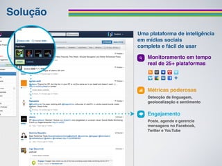 Solução
          Uma plataforma de inteligência
          em mídias sociais
          completa e fácil de usar

             Monitoramento em tempo
             real de 25+ plataformas




             Métricas poderosas
             Detecção de linguagem,
             geolocalização e sentimento


             Engajamento
             Poste, agende e gerencie
             mensagens no Facebook,
             Twitter e YouTube
 