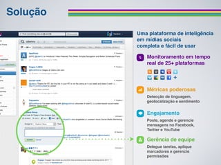 Solução
          Uma plataforma de inteligência
          em mídias sociais
          completa e fácil de usar

             Monitoramento em tempo
             real de 25+ plataformas




             Métricas poderosas
             Detecção de linguagem,
             geolocalização e sentimento


             Engajamento
             Poste, agende e gerencie
             mensagens no Facebook,
             Twitter e YouTube

             Gerência de equipe
             Delegue tarefas, aplique
             marcadores e gerencie
             permissões
 