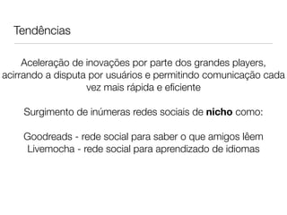 Tendências                   
                               
                               
     Aceleração de inovações por parte dos grandes players,
acirrando a disputa por usuários e permitindo comunicação cada
                   vez mais rápida e eﬁciente
                               
    Surgimento de inúmeras redes sociais de nicho como:
                               
    Goodreads - rede social para saber o que amigos lêem
     Livemocha - rede social para aprendizado de idiomas
 