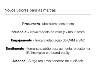 Novos valores para as marcas
                        
                           
                           
          Prosumers substituem consumers
                           
   Inﬂuência = Nova medida de valor (ex Klout score)
                           
   Engajamento - força a adaptação do CRM e SAC
                           
Sentimento - torna-se padrão para aumentar o customer
            lifetime value e o brand equity
                           
    Alcance - Surge um novo conceito de audiência
 
