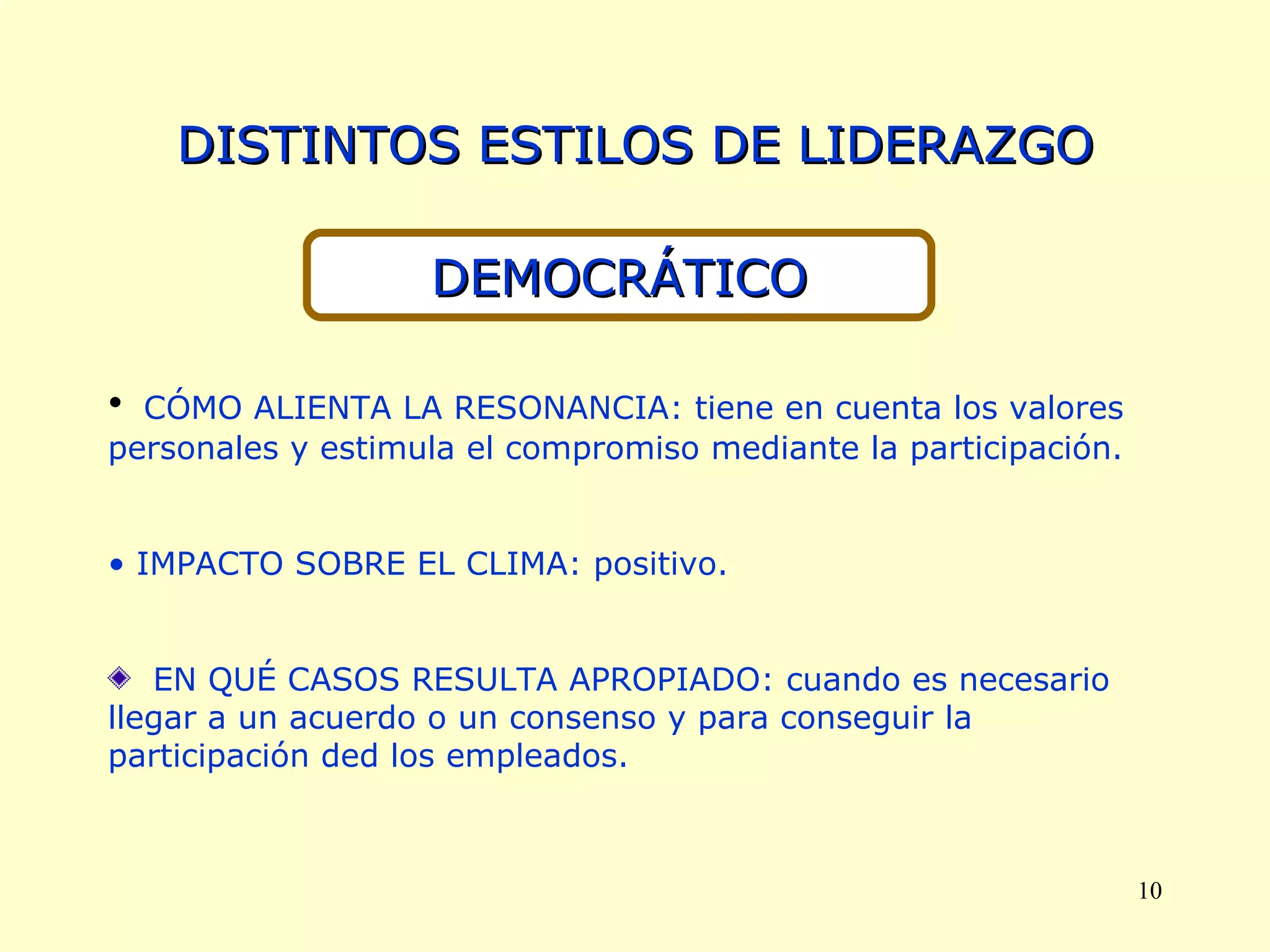 DISTINTOS ESTILOS DE LIDERAZGO DEMOCRÁTICO CÓMO ALIENTA LA RESONANCIA: tiene en cuenta los valores personales y estimula el compromiso mediante la participación. IMPACTO SOBRE EL CLIMA: positivo. EN QUÉ CASOS RESULTA APROPIADO: cuando es necesario llegar a un acuerdo o un consenso y para conseguir la participación ded los empleados. 