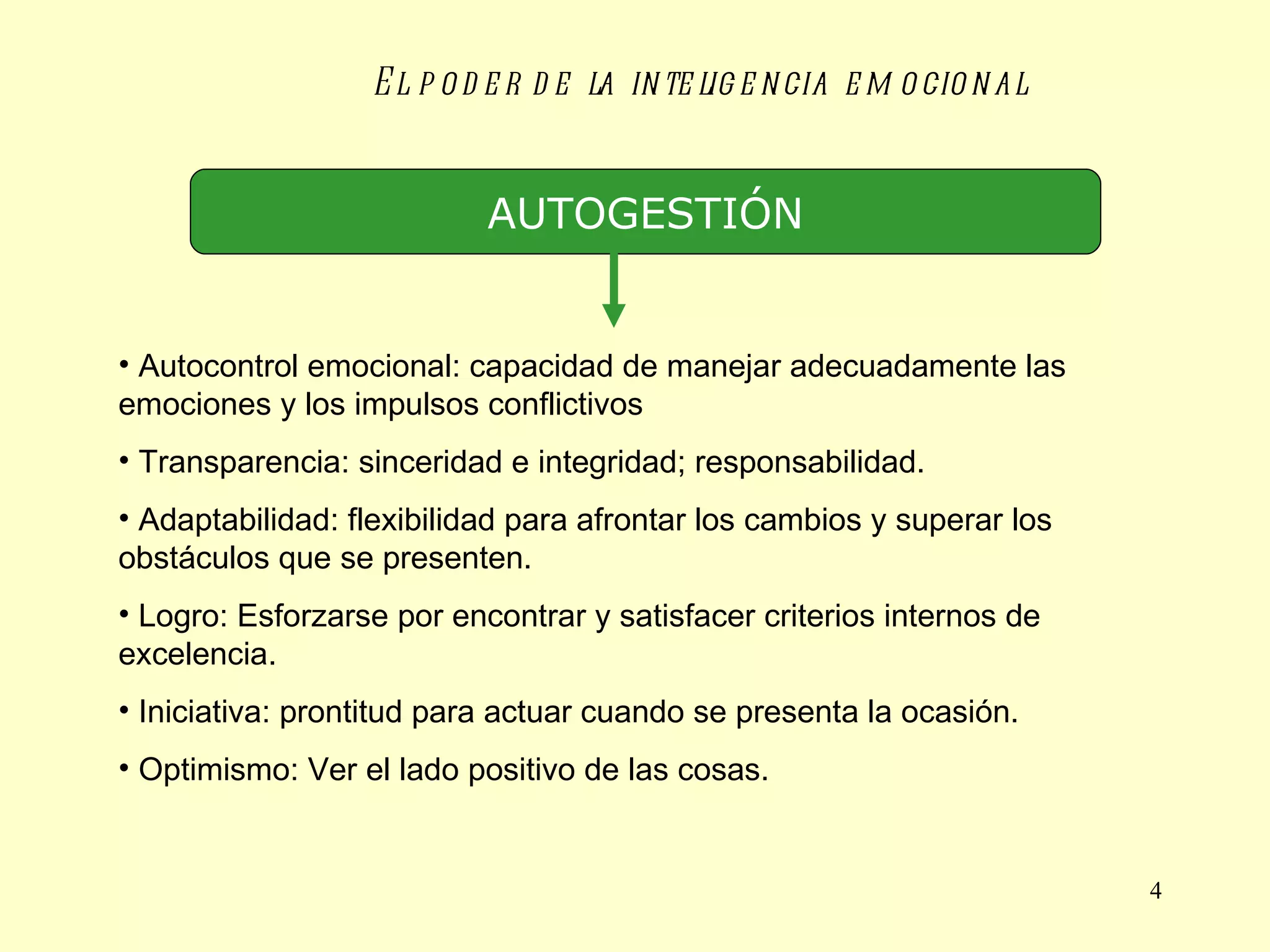 El poder de la inteligencia emocional AUTOGESTIÓN Autocontrol emocional: capacidad de manejar adecuadamente las emociones y los impulsos conflictivos Transparencia: sinceridad e integridad; responsabilidad. Adaptabilidad: flexibilidad para afrontar los cambios y superar los obstáculos que se presenten. Logro: Esforzarse por encontrar y satisfacer criterios internos de excelencia. Iniciativa: prontitud para actuar cuando se presenta la ocasión. Optimismo: Ver el lado positivo de las cosas. 