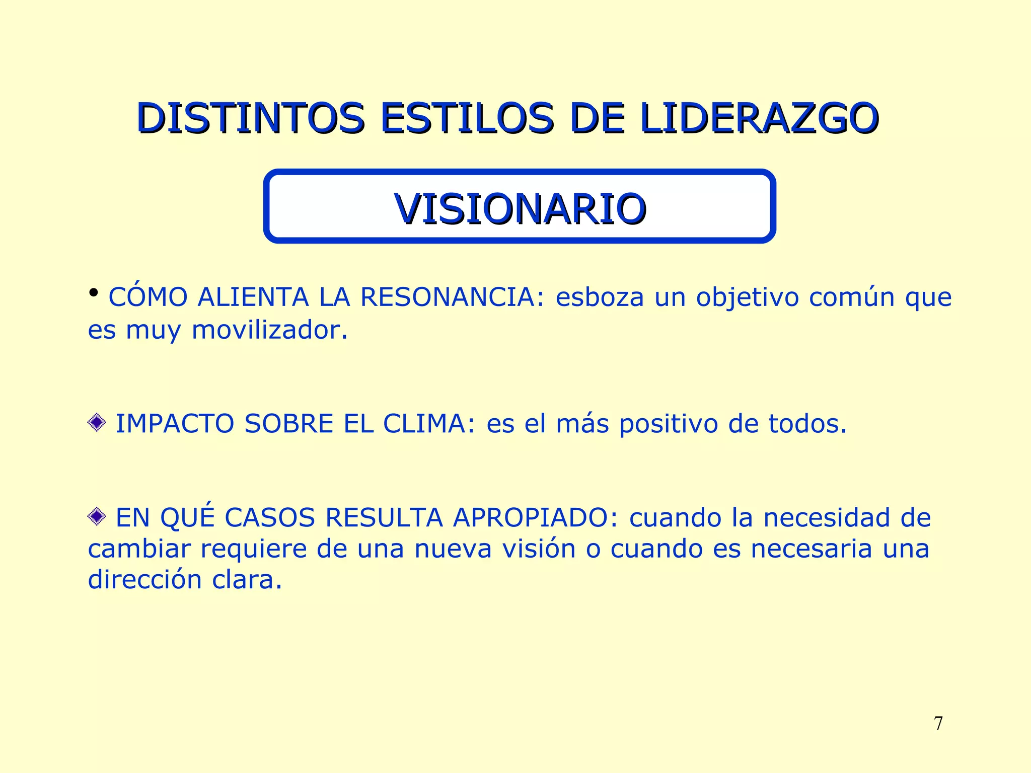 DISTINTOS ESTILOS DE LIDERAZGO VISIONARIO CÓMO ALIENTA LA RESONANCIA: esboza un objetivo común que es muy movilizador. IMPACTO SOBRE EL CLIMA: es el más positivo de todos. EN QUÉ CASOS RESULTA APROPIADO: cuando la necesidad de cambiar requiere de una nueva visión o cuando es necesaria una dirección clara. 