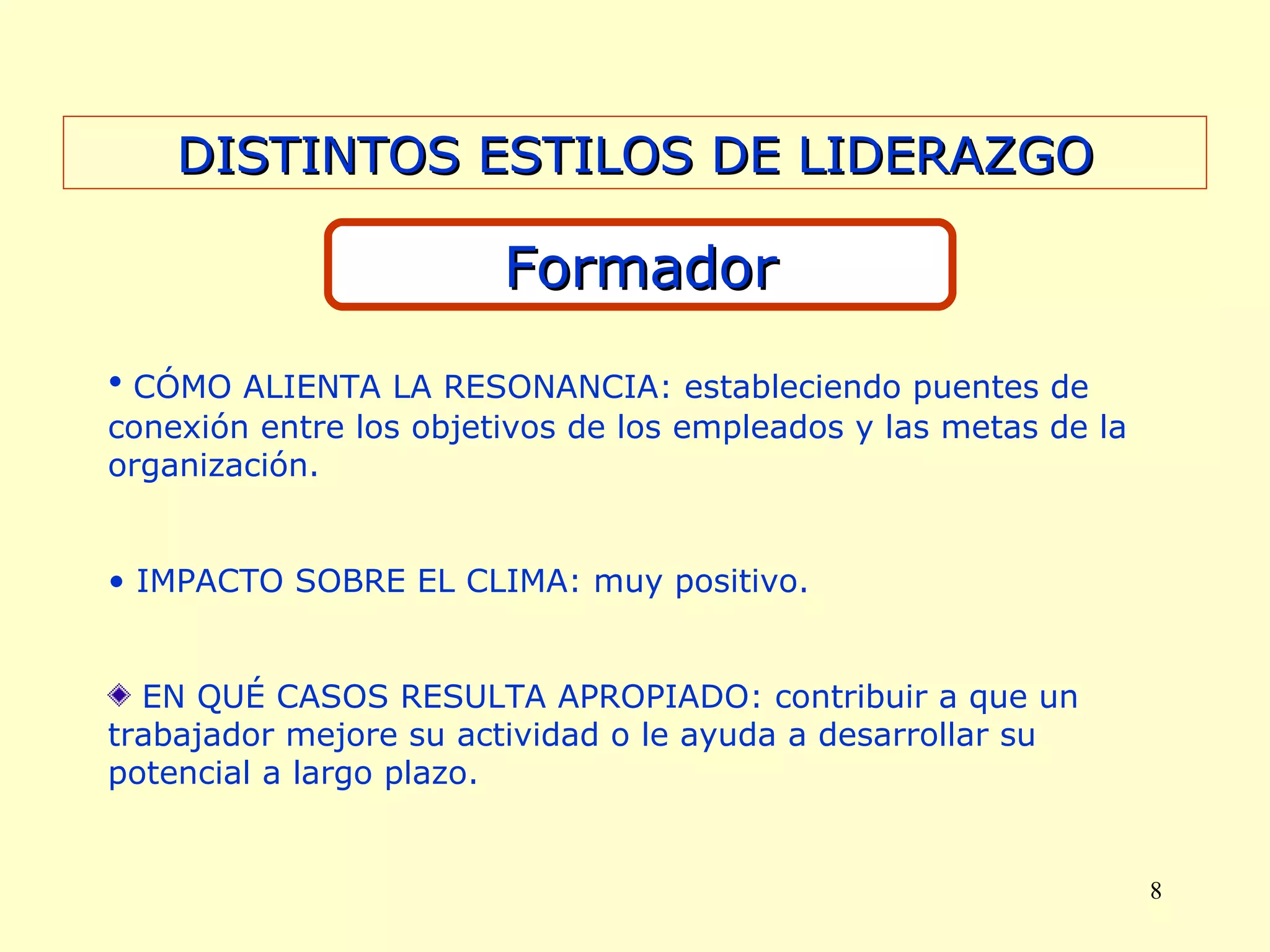 DISTINTOS ESTILOS DE LIDERAZGO Formador CÓMO ALIENTA LA RESONANCIA: estableciendo puentes de conexión entre los objetivos de los empleados y las metas de la organización. IMPACTO SOBRE EL CLIMA: muy positivo. EN QUÉ CASOS RESULTA APROPIADO: contribuir a que un trabajador mejore su actividad o le ayuda a desarrollar su potencial a largo plazo. 