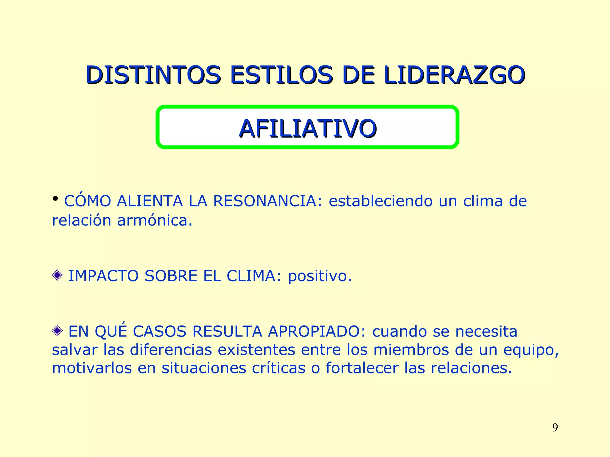 DISTINTOS ESTILOS DE LIDERAZGO AFILIATIVO CÓMO ALIENTA LA RESONANCIA: estableciendo un clima de relación armónica. IMPACTO SOBRE EL CLIMA: positivo. EN QUÉ CASOS RESULTA APROPIADO: cuando se necesita salvar las diferencias existentes entre los miembros de un equipo, motivarlos en situaciones críticas o fortalecer las relaciones. 
