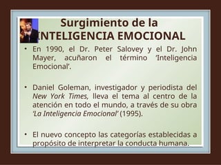 Surgimiento de la
INTELIGENCIA EMOCIONAL
• En 1990, el Dr. Peter Salovey y el Dr. John
Mayer, acuñaron el término ‘Inteligencia
Emocional’.
• Daniel Goleman, investigador y periodista del
New York Times, lleva el tema al centro de la
atención en todo el mundo, a través de su obra
‘La Inteligencia Emocional’ (1995).
• El nuevo concepto las categorías establecidas a
propósito de interpretar la conducta humana.
 