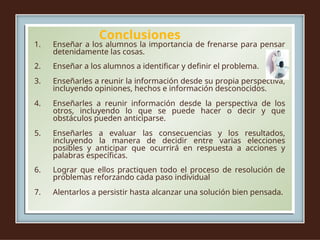 Conclusiones
1. Enseñar a los alumnos la importancia de frenarse para pensar
detenidamente las cosas.
2. Enseñar a los alumnos a identificar y definir el problema.
3. Enseñarles a reunir la información desde su propia perspectiva,
incluyendo opiniones, hechos e información desconocidos.
4. Enseñarles a reunir información desde la perspectiva de los
otros, incluyendo lo que se puede hacer o decir y que
obstáculos pueden anticiparse.
5. Enseñarles a evaluar las consecuencias y los resultados,
incluyendo la manera de decidir entre varias elecciones
posibles y anticipar que ocurrirá en respuesta a acciones y
palabras específicas.
6. Lograr que ellos practiquen todo el proceso de resolución de
problemas reforzando cada paso individual
7. Alentarlos a persistir hasta alcanzar una solución bien pensada.
 
