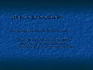 ¿Qué son las emociones? Daniel Goleman entiende EMOCIÓN como: “ Un sentimiento que afecta a los propios pensamientos, estados psicológicos, estados biológicos y voluntad de acción” 