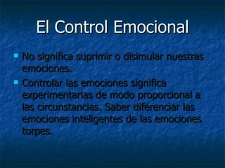 El Control Emocional No significa suprimir o disimular nuestras emociones.  Controlar las emociones significa experimentarlas de modo proporcional a las circunstancias. Saber diferenciar las emociones inteligentes de las emociones torpes.  