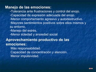 Manejo de las emociones: Tolerancia ante frustraciones y control del enojo. Capacidad de expresión adecuada del enojo. Menor comportamiento agresivo y autodestructivo. Mayores sentimientos positivos sobre ellos mismos y su entorno. Manejo del estrés. Menor soledad y ansiedad social Aprovechamiento productivo de las emociones: Más responsabilidad. Capacidad de concentración y atención. Menor impulsividad. 