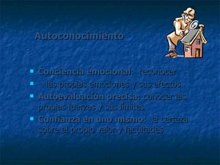 Autoconocimiento Conciencia emocional :  reconocer  las propias emociones y sus efectos. Autoevaluación precisa:  conocer las propias fuerzas y sus límites Confianza en uno mismo :  la certeza sobre el propio valor y facultades 