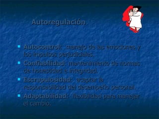 Autoregulación Autocontrol :  manejo de las emociones y los impulsos perjudiciales. Confiabilidad : mantenimiento de normas de honestidad e integridad. Escrupulosidad :  aceptar la responsabilidad del desempeño personal. Adaptabilidad :  flexibilidad para manejar el cambio. 
