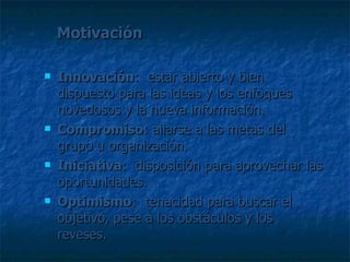 Motivación Innovación :  estar abierto y bien dispuesto para las ideas y los enfoques novedosos y la nueva información. Compromiso : aliarse a las metas del grupo u organización. Iniciativa :  disposición para aprovechar las oportunidades. Optimismo :  tenacidad para buscar el objetivo, pese a los obstáculos y los reveses. 