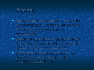 Empatía Comprender a los demás :  es percibir los sentimientos y perspectivas ajenas e interesarse activamente en su preocupación. Ayudar a los demás a desarrollarse : es percibir las necesidades de desarrollo ajenas y fomentar sus aptitudes. Orientación hacia el servicio :  es prever, reconocer y satisfacer las necesidades del cliente. 