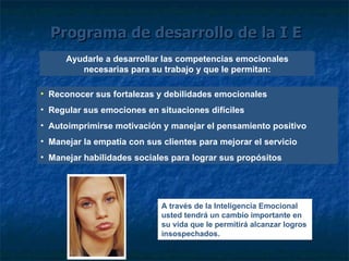 Programa de desarrollo de la I E Ayudarle a desarrollar las competencias emocionales necesarias para su trabajo y que le permitan: Reconocer sus fortalezas y debilidades emocionales Regular sus emociones en situaciones difíciles Autoimprimirse motivación y manejar el pensamiento positivo Manejar la empatía con sus clientes para mejorar el servicio Manejar habilidades sociales para lograr sus propósitos A través de la Inteligencia Emocional usted tendrá un cambio importante en su vida que le permitirá alcanzar logros insospechados. 