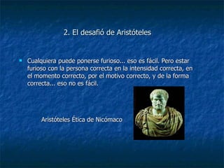 2. El desafió de Aristóteles Cualquiera puede ponerse furioso... eso es fácil. Pero estar furioso con la persona correcta en la intensidad correcta, en el momento correcto, por el motivo correcto, y de la forma correcta... eso no es fácil. Aristóteles Ética de Nicómaco 