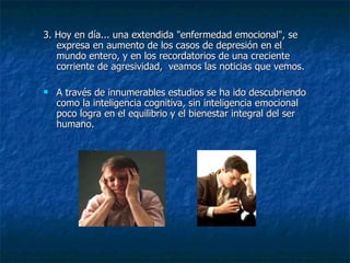 3. Hoy en día... una extendida "enfermedad emocional", se expresa en aumento de los casos de depresión en el mundo entero, y en los recordatorios de una creciente corriente de agresividad,  veamos las noticias que vemos. A través de innumerables estudios se ha ido descubriendo como la inteligencia cognitiva, sin inteligencia emocional poco logra en el equilibrio y el bienestar integral del ser humano. 