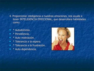 4. Proporcionar inteligencia a nuestras emociones, nos ayuda a tener INTELIGENCIA EMOCIONAL, que desarrollara habilidades como: * Autodominio. * Persistencia. * Auto motivación. * Tolerancia a la espera. * Tolerancia a la frustración. * Auto dependencia. 