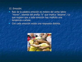 12. Emoción. Raíz de la palabra emoción es motere del verbo latino "mover", además del prefijo "e" que implica "alejarse". Lo que sugiere que a toda emoción hay implícito una tendencia a actuar. Con cada emoción existe una respuesta distinta. 