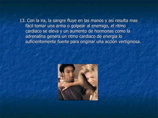 13. Con la ira, la sangre fluye en las manos y así resulta mas fácil tomar una arma o golpear al enemigo, el ritmo cardiaco se eleva y un aumento de hormonas como la adrenalina genera un ritmo cardiaco de energía lo suficientemente fuerte para originar una acción vertiginosa. 