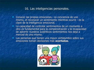 16. Las inteligencias personales. Conocer las propias emociones.- La conciencia de uno mismo, el reconocer un sentimiento mientras ocurre - es la clave de la inteligencia emocional.  La capacidad de controlar sentimientos de un momento a otro es fundamental para la compenetración y la incapacidad de advertir nuestros auténticos sentimientos nos deja a merced de uno mismo.  Las personas que tienen una mayor certidumbre sobre sus emociones toman decisiones más  acertadas . 