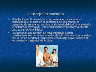 17. Manejar las emociones. Manejar los sentimientos para que sean adecuados es una capacidad que se basa en la conciencia de uno mismo, la capacidad de serenarse, de librarse de la irritabilidad, la ansiedad y la melancolía excesivas... y las consecuencias del fracaso en esta destreza emocional básica.  Las personas que carecen de esta capacidad luchan constantemente contra sentimientos de aflicción, mientras aquellas que la tienen tienden a recuperarse con mucha mayor rapidez de los reveses y trastornos de la vida. 