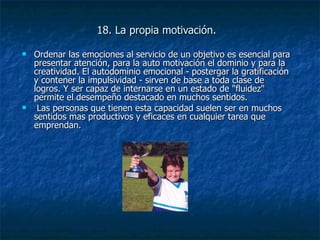 18. La propia motivación. Ordenar las emociones al servicio de un objetivo es esencial para presentar atención, para la auto motivación el dominio y para la creatividad. El autodominio emocional - postergar la gratificación y contener la impulsividad - sirven de base a toda clase de logros. Y ser capaz de internarse en un estado de "fluidez" permite el desempeño destacado en muchos sentidos. Las personas que tienen esta capacidad suelen ser en muchos sentidos mas productivos y eficaces en cualquier tarea que emprendan. 