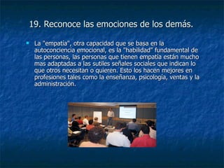 19. Reconoce las emociones de los demás. La "empatía", otra capacidad que se basa en la autoconciencia emocional, es la "habilidad" fundamental de las personas, las personas que tienen empatía están mucho mas adaptadas a las sutiles señales sociales que indican lo que otros necesitan o quieren. Esto los hacen mejores en profesiones tales como la enseñanza, psicología, ventas y la administración. 