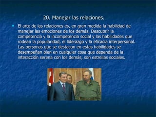 20. Manejar las relaciones. El arte de las relaciones es, en gran medida la habilidad de manejar las emociones de los demás. Descubrir la competencia y la incompetencia social y las habilidades que rodean la popularidad, el liderazgo y la eficacia interpersonal. Las personas que se destacan en estas habilidades se desempeñan bien en cualquier cosa que dependa de la interacción serena con los demás, son estrellas sociales. 