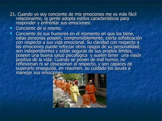 21. Cuando yo soy conciente de mis emociones me es más fácil relacionarme, la gente adopta estilos característicos para responder y enfrentar sus emociones: Conciente de si mismo.  Conciente de sus humores en el momento en que los tiene, estas personas poseen, comprensiblemente, cierta sofisticación con respecto a sus vida emocional. Su claridad con respecto a las emociones puede reforzar otros rasgos de su personalidad; son independientes y están seguras de sus propios límites, poseen una buena salud psicológica  y suelen tener  una visión positiva de la vida. Cuando se ponen de mal humor, no reflexionan ni se obsesionan al respecto, y son capaces de superarlo enseguida, en resumen, su cuidado los ayuda a manejar sus emociones. 