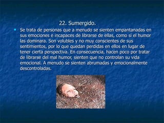 22. Sumergido. Se trata de personas que a menudo se sienten empantanadas en sus emociones e incapaces de librarse de ellas, como si el humor las dominara. Son volubles y no muy conscientes de sus sentimientos, por lo que quedan perdidas en ellos en lugar de tener cierta perspectiva. En consecuencia, hacen poco por tratar de librarse del mal humor, sienten que no controlan su vida emocional. A menudo se sienten abrumadas y emocionalmente descontroladas. 
