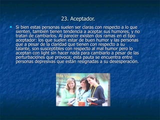 23. Aceptador. Si bien estas personas suelen ser claras con respecto a lo que sienten, también tienen tendencia a aceptar sus humores, y no tratan de cambiarlos. Al parecer existen dos ramas en el tipo aceptador: los que suelen estar de buen humor y las personas que a pesar de la claridad que tienen con respecto a su talante, son susceptibles con respecto al mal humor pero lo aceptan con light sin hacer nada para cambiarlo a pesar de las perturbaciones que provoca; esta pauta se encuentra entre personas depresivas que están resignadas a su desesperación. 