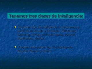 Tenemos tres clases de inteligencia: El primer tipo de inteligencia lo conocemos a partir de la escuela y la ciencia: reflexionar, examinar, revisar, acumular datos, conocer significados, decidir…  Emplear este primer tipo de inteligencia requiere tiempo y calma. 
